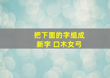 把下面的字组成新字 口木女弓